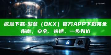 欧意下载-欧意（OKX）官方APP下载完全指南，安全、快速、一步到位